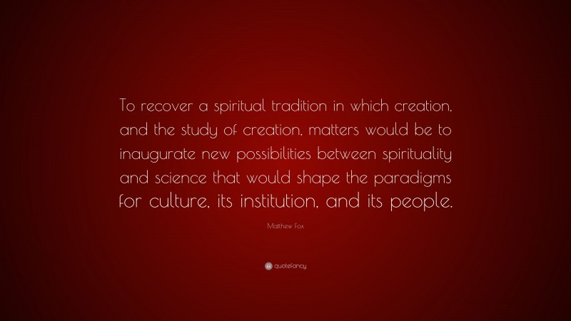 Matthew Fox Quote: “To recover a spiritual tradition in which creation, and the study of creation, matters would be to inaugurate new possibilities between spirituality and science that would shape the paradigms for culture, its institution, and its people.”