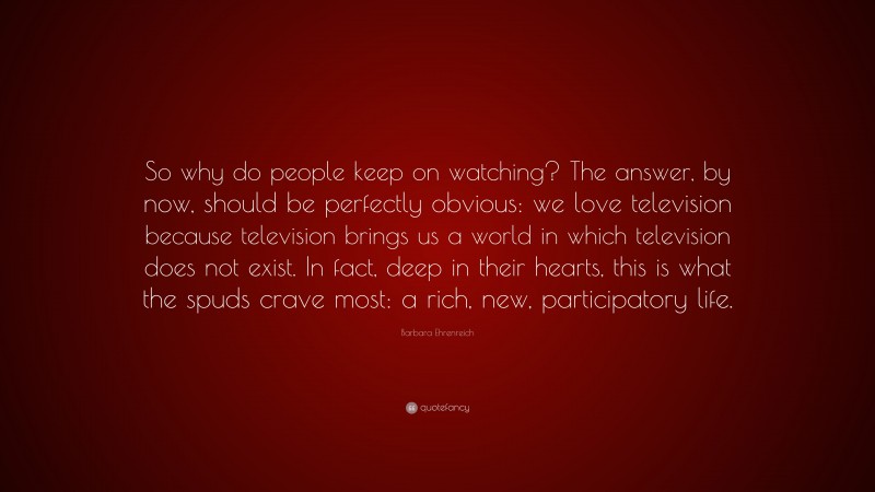 Barbara Ehrenreich Quote: “So why do people keep on watching? The answer, by now, should be perfectly obvious: we love television because television brings us a world in which television does not exist. In fact, deep in their hearts, this is what the spuds crave most: a rich, new, participatory life.”