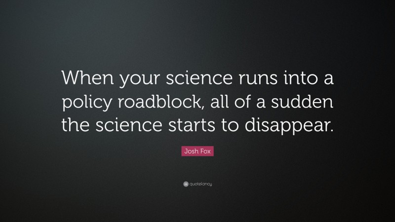 Josh Fox Quote: “When your science runs into a policy roadblock, all of a sudden the science starts to disappear.”