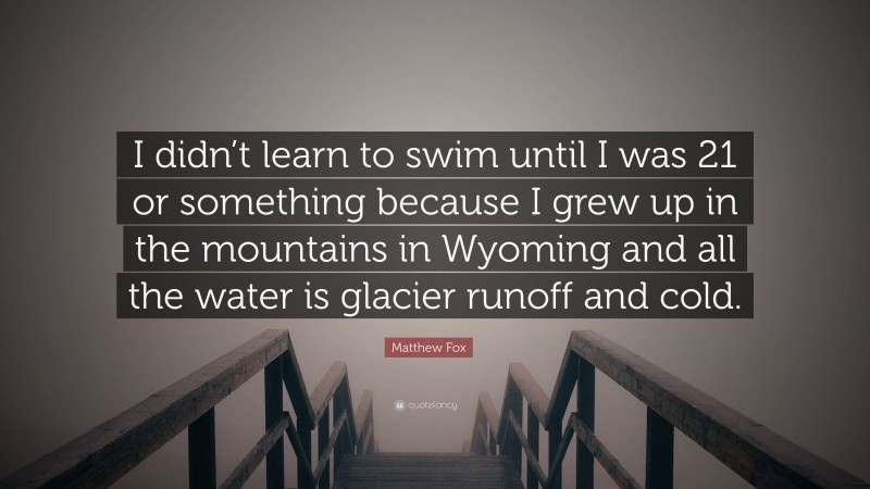 Matthew Fox Quote: “I didn’t learn to swim until I was 21 or something because I grew up in the mountains in Wyoming and all the water is glacier runoff and cold.”