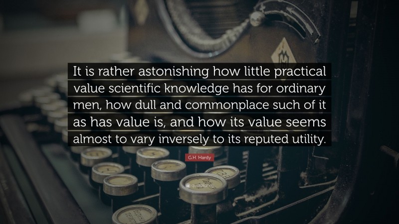 G.H. Hardy Quote: “It is rather astonishing how little practical value scientific knowledge has for ordinary men, how dull and commonplace such of it as has value is, and how its value seems almost to vary inversely to its reputed utility.”