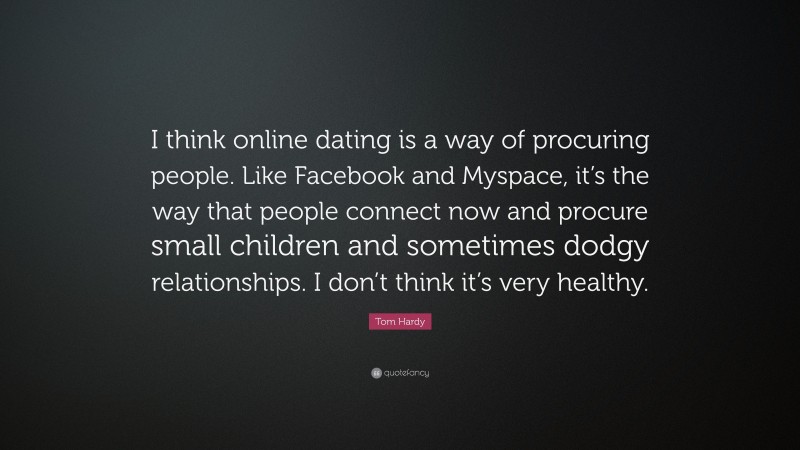 Tom Hardy Quote: “I think online dating is a way of procuring people. Like Facebook and Myspace, it’s the way that people connect now and procure small children and sometimes dodgy relationships. I don’t think it’s very healthy.”