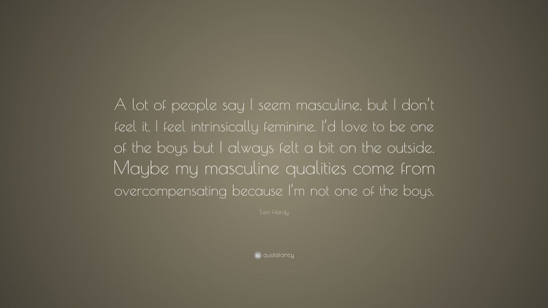 Tom Hardy Quote: “A lot of people say I seem masculine, but I don’t feel it. I feel intrinsically feminine. I’d love to be one of the boys but I always felt a bit on the outside. Maybe my masculine qualities come from overcompensating because I’m not one of the boys.”