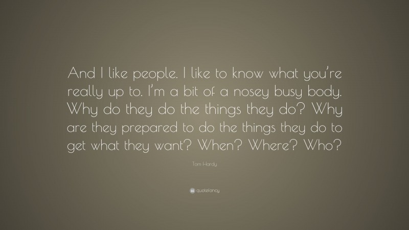 Tom Hardy Quote: “And I like people. I like to know what you’re really up to. I’m a bit of a nosey busy body. Why do they do the things they do? Why are they prepared to do the things they do to get what they want? When? Where? Who?”