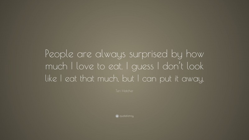 Teri Hatcher Quote: “People are always surprised by how much I love to eat. I guess I don’t look like I eat that much, but I can put it away.”
