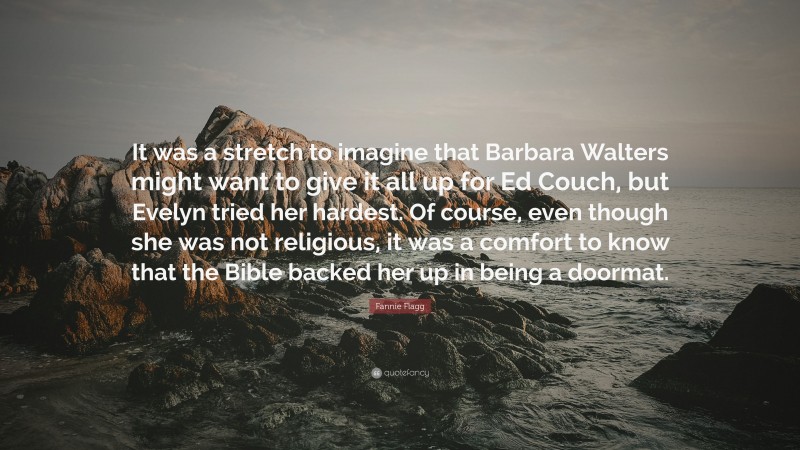Fannie Flagg Quote: “It was a stretch to imagine that Barbara Walters might want to give it all up for Ed Couch, but Evelyn tried her hardest. Of course, even though she was not religious, it was a comfort to know that the Bible backed her up in being a doormat.”