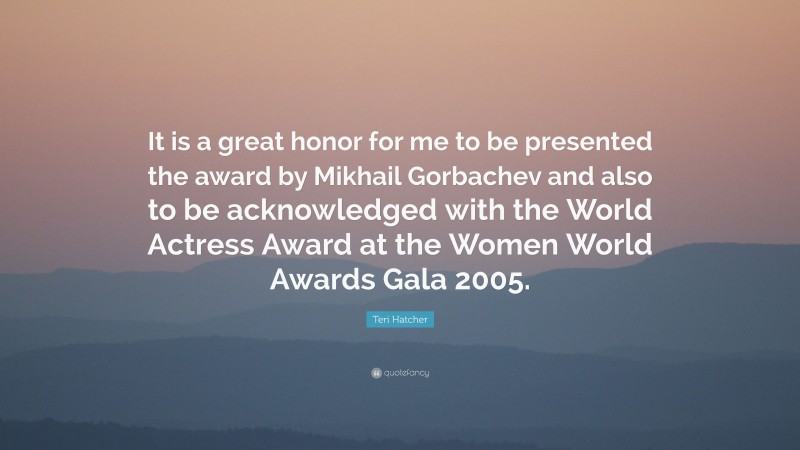 Teri Hatcher Quote: “It is a great honor for me to be presented the award by Mikhail Gorbachev and also to be acknowledged with the World Actress Award at the Women World Awards Gala 2005.”