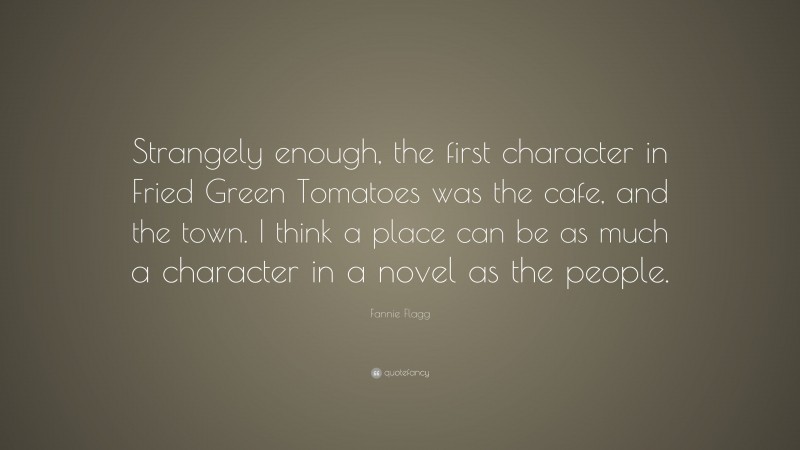 Fannie Flagg Quote: “Strangely enough, the first character in Fried Green Tomatoes was the cafe, and the town. I think a place can be as much a character in a novel as the people.”