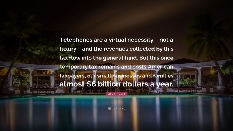 Mike Fitzpatrick Quote: “Telephones are a virtual necessity – not a luxury – and the revenues collected by this tax flow into the general fund. But this once temporary tax remains and costs American taxpayers, our small businesses and families almost $6 billion dollars a year.”