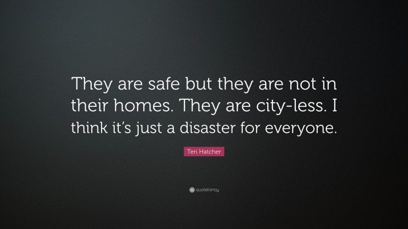 Teri Hatcher Quote: “They are safe but they are not in their homes. They are city-less. I think it’s just a disaster for everyone.”