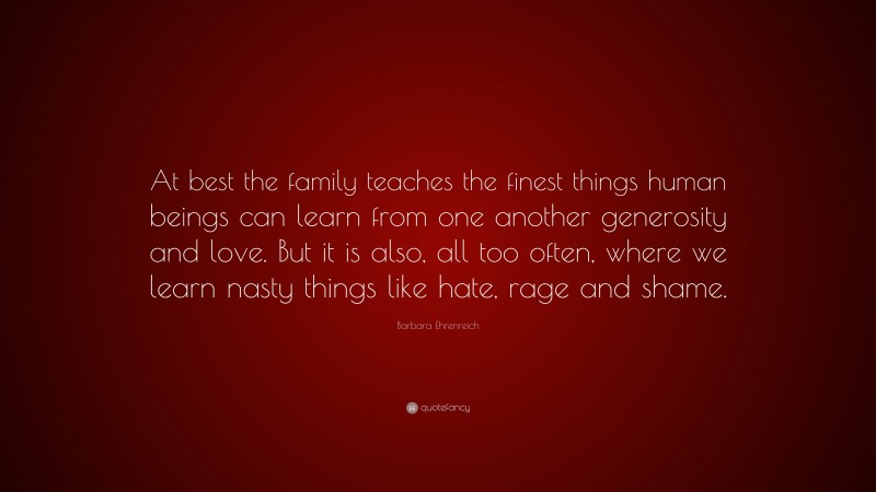 Barbara Ehrenreich Quote: “At best the family teaches the finest things human beings can learn from one another generosity and love. But it is also, all too often, where we learn nasty things like hate, rage and shame.”