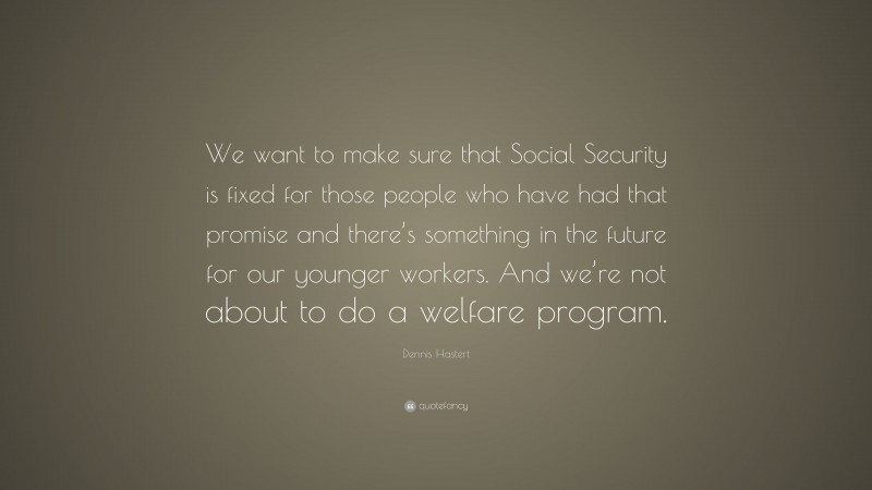 Dennis Hastert Quote: “We want to make sure that Social Security is fixed for those people who have had that promise and there’s something in the future for our younger workers. And we’re not about to do a welfare program.”