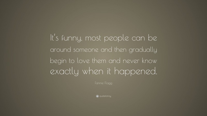 Fannie Flagg Quote: “It’s funny, most people can be around someone and then gradually begin to love them and never know exactly when it happened.”