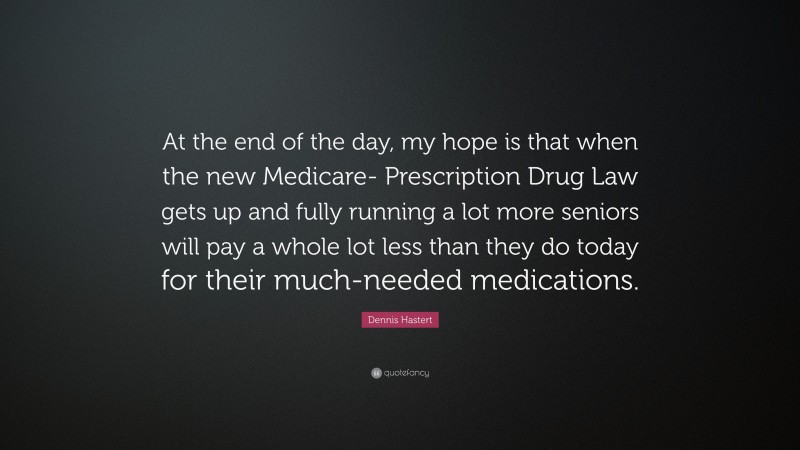 Dennis Hastert Quote: “At the end of the day, my hope is that when the new Medicare- Prescription Drug Law gets up and fully running a lot more seniors will pay a whole lot less than they do today for their much-needed medications.”