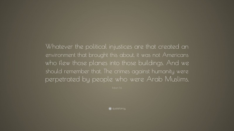Robert Fisk Quote: “Whatever the political injustices are that created an environment that brought this about, it was not Americans who flew those planes into those buildings. And we should remember that. The crimes against humanity were perpetrated by people who were Arab Muslims.”