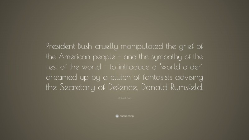 Robert Fisk Quote: “President Bush cruelly manipulated the grief of the American people – and the sympathy of the rest of the world – to introduce a ‘world order’ dreamed up by a clutch of fantasists advising the Secretary of Defence, Donald Rumsfeld.”