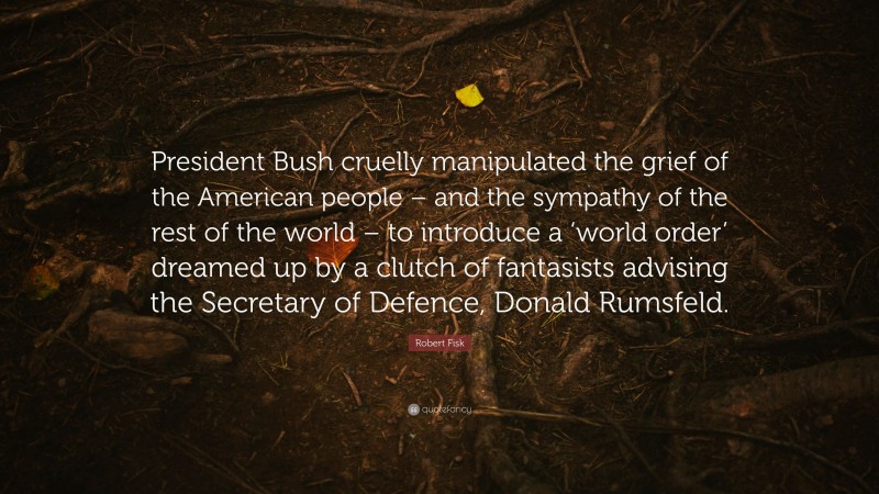 Robert Fisk Quote: “President Bush cruelly manipulated the grief of the American people – and the sympathy of the rest of the world – to introduce a ‘world order’ dreamed up by a clutch of fantasists advising the Secretary of Defence, Donald Rumsfeld.”