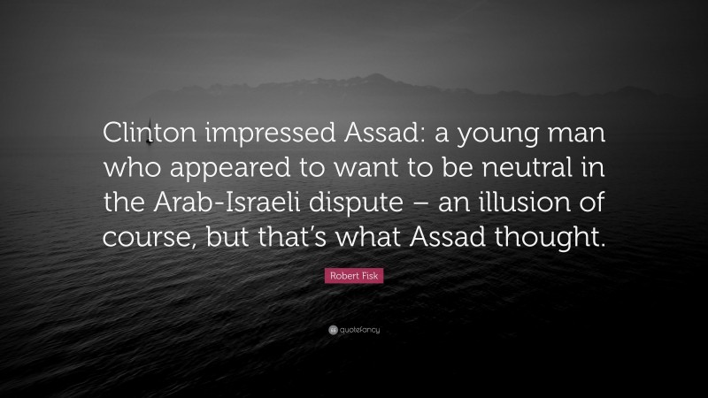 Robert Fisk Quote: “Clinton impressed Assad: a young man who appeared to want to be neutral in the Arab-Israeli dispute – an illusion of course, but that’s what Assad thought.”