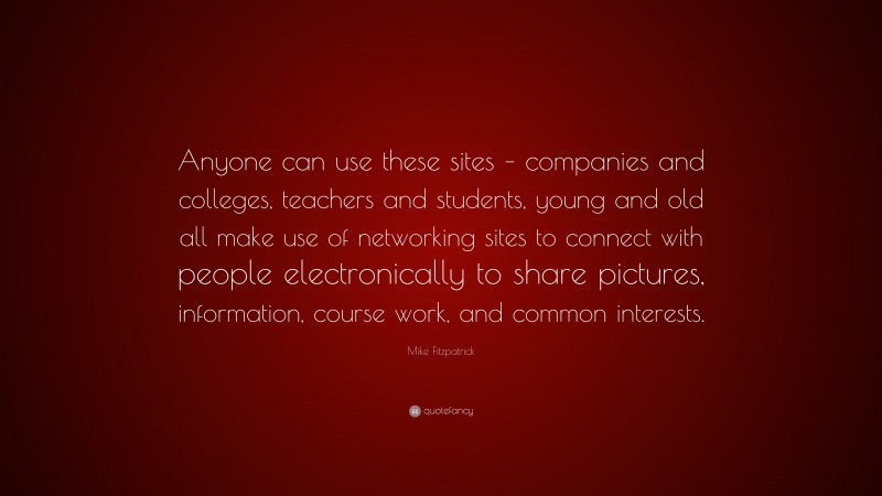 Mike Fitzpatrick Quote: “Anyone can use these sites – companies and colleges, teachers and students, young and old all make use of networking sites to connect with people electronically to share pictures, information, course work, and common interests.”