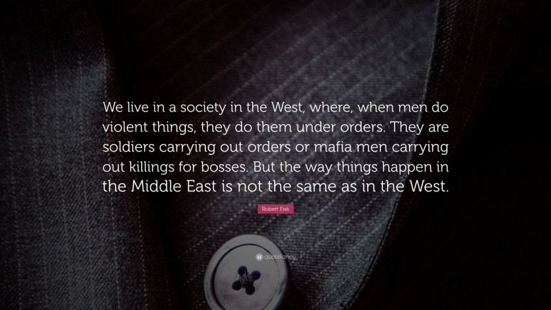 Robert Fisk Quote: “We live in a society in the West, where, when men do violent things, they do them under orders. They are soldiers carrying out orders or mafia men carrying out killings for bosses. But the way things happen in the Middle East is not the same as in the West.”