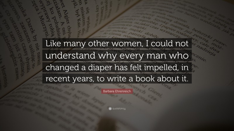 Barbara Ehrenreich Quote: “Like many other women, I could not understand why every man who changed a diaper has felt impelled, in recent years, to write a book about it.”
