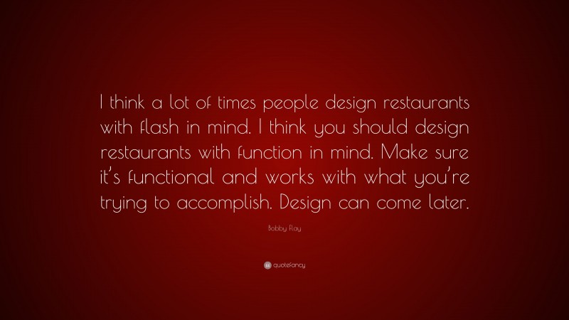 Bobby Flay Quote: “I think a lot of times people design restaurants with flash in mind. I think you should design restaurants with function in mind. Make sure it’s functional and works with what you’re trying to accomplish. Design can come later.”
