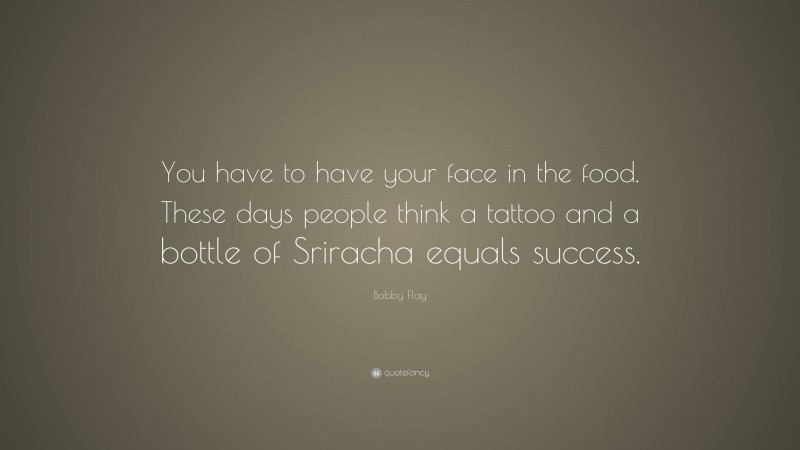 Bobby Flay Quote: “You have to have your face in the food. These days people think a tattoo and a bottle of Sriracha equals success.”