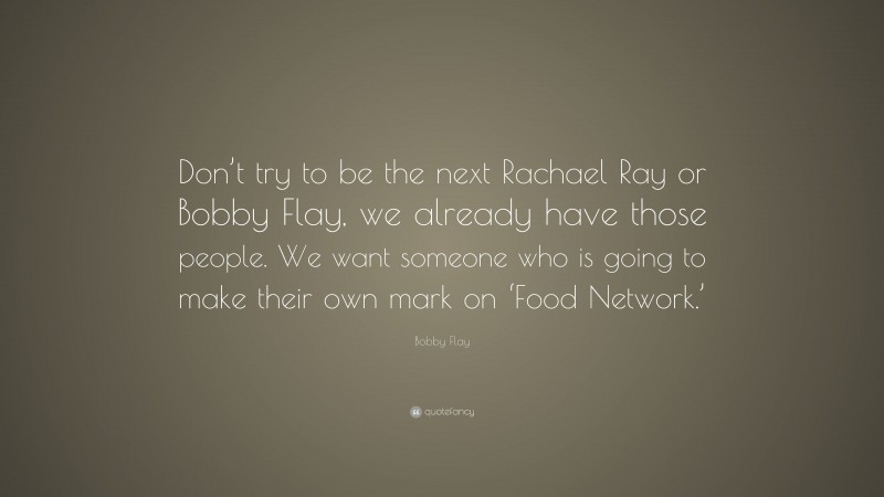 Bobby Flay Quote: “Don’t try to be the next Rachael Ray or Bobby Flay, we already have those people. We want someone who is going to make their own mark on ‘Food Network.’”