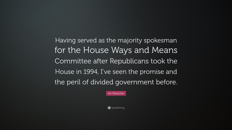 Ari Fleischer Quote: “Having served as the majority spokesman for the House Ways and Means Committee after Republicans took the House in 1994, I’ve seen the promise and the peril of divided government before.”