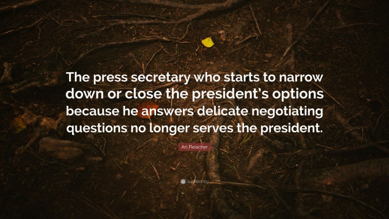 Ari Fleischer Quote: “The press secretary who starts to narrow down or close the president’s options because he answers delicate negotiating questions no longer serves the president.”
