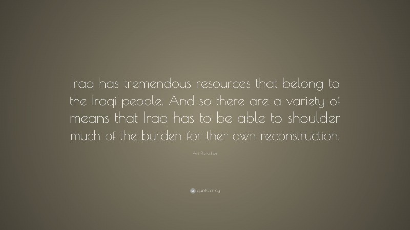 Ari Fleischer Quote: “Iraq has tremendous resources that belong to the Iraqi people. And so there are a variety of means that Iraq has to be able to shoulder much of the burden for ther own reconstruction.”