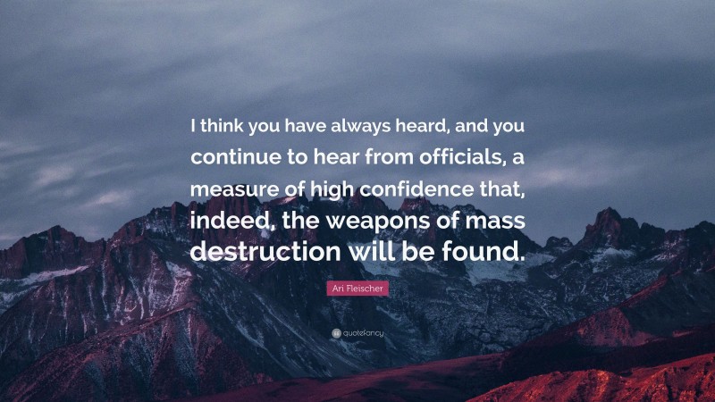 Ari Fleischer Quote: “I think you have always heard, and you continue to hear from officials, a measure of high confidence that, indeed, the weapons of mass destruction will be found.”