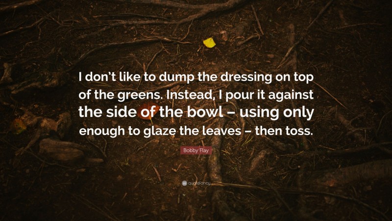 Bobby Flay Quote: “I don’t like to dump the dressing on top of the greens. Instead, I pour it against the side of the bowl – using only enough to glaze the leaves – then toss.”