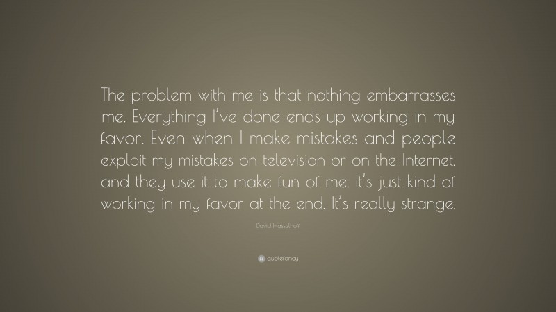 David Hasselhoff Quote: “The problem with me is that nothing embarrasses me. Everything I’ve done ends up working in my favor. Even when I make mistakes and people exploit my mistakes on television or on the Internet, and they use it to make fun of me, it’s just kind of working in my favor at the end. It’s really strange.”
