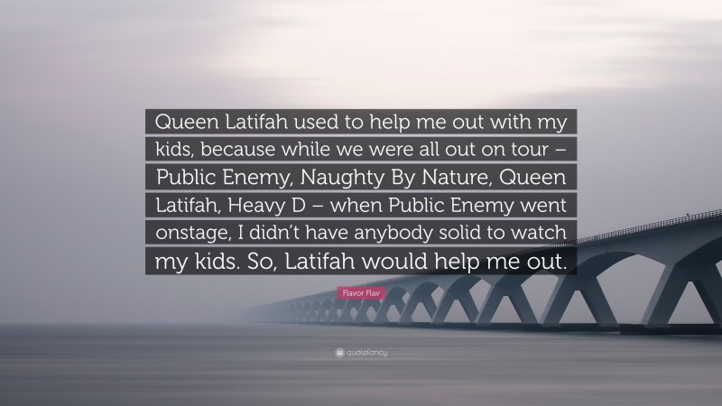 Flavor Flav Quote: “Queen Latifah used to help me out with my kids, because while we were all out on tour – Public Enemy, Naughty By Nature, Queen Latifah, Heavy D – when Public Enemy went onstage, I didn’t have anybody solid to watch my kids. So, Latifah would help me out.”