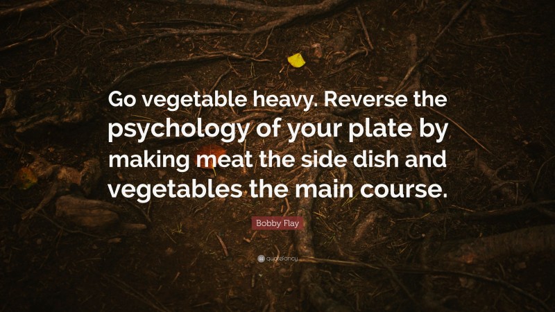 Bobby Flay Quote: “Go vegetable heavy. Reverse the psychology of your plate by making meat the side dish and vegetables the main course.”