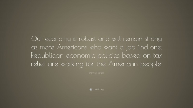 Dennis Hastert Quote: “Our economy is robust and will remain strong as more Americans who want a job find one. Republican economic policies based on tax relief are working for the American people.”