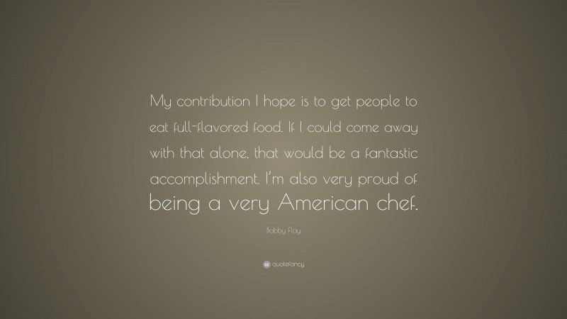Bobby Flay Quote: “My contribution I hope is to get people to eat full-flavored food. If I could come away with that alone, that would be a fantastic accomplishment. I’m also very proud of being a very American chef.”