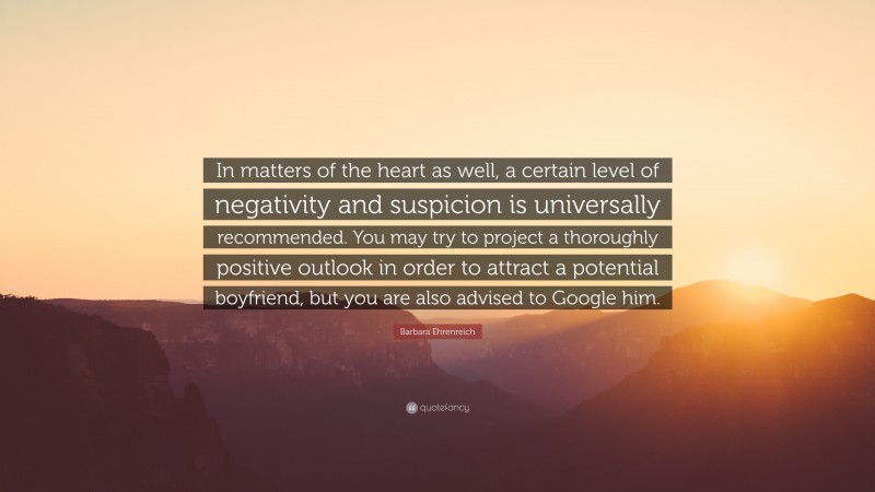 Barbara Ehrenreich Quote: “In matters of the heart as well, a certain level of negativity and suspicion is universally recommended. You may try to project a thoroughly positive outlook in order to attract a potential boyfriend, but you are also advised to Google him.”