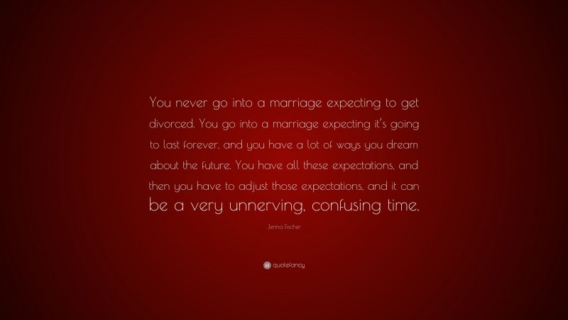 Jenna Fischer Quote: “You never go into a marriage expecting to get divorced. You go into a marriage expecting it’s going to last forever, and you have a lot of ways you dream about the future. You have all these expectations, and then you have to adjust those expectations, and it can be a very unnerving, confusing time.”
