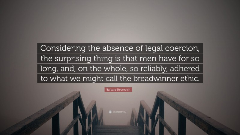 Barbara Ehrenreich Quote: “Considering the absence of legal coercion, the surprising thing is that men have for so long, and, on the whole, so reliably, adhered to what we might call the breadwinner ethic.”