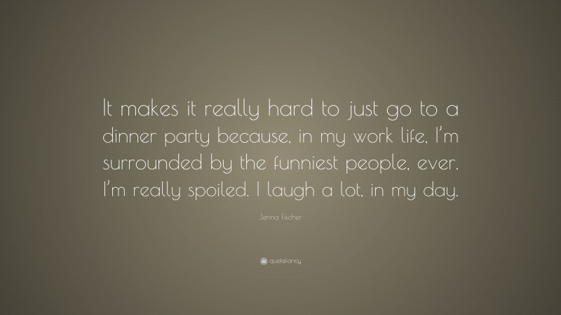 Jenna Fischer Quote: “It makes it really hard to just go to a dinner party because, in my work life, I’m surrounded by the funniest people, ever. I’m really spoiled. I laugh a lot, in my day.”