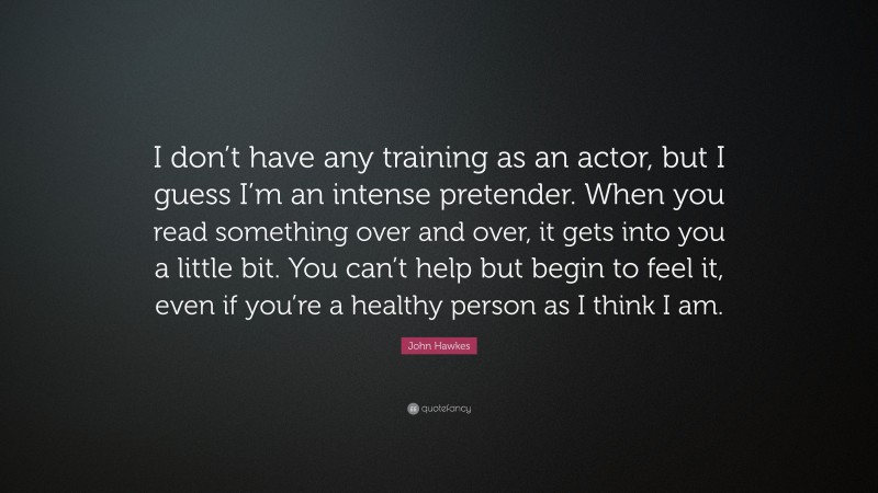 John Hawkes Quote: “I don’t have any training as an actor, but I guess I’m an intense pretender. When you read something over and over, it gets into you a little bit. You can’t help but begin to feel it, even if you’re a healthy person as I think I am.”