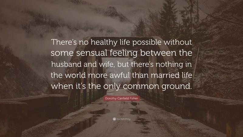 Dorothy Canfield Fisher Quote: “There’s no healthy life possible without some sensual feeling between the husband and wife, but there’s nothing in the world more awful than married life when it’s the only common ground.”