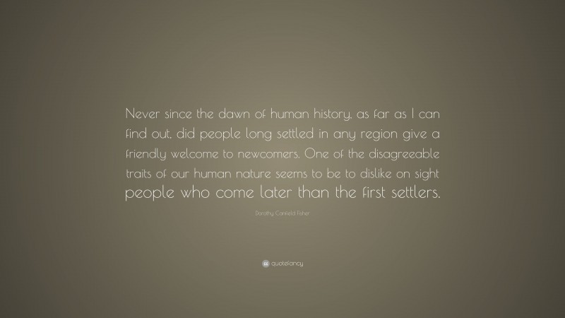 Dorothy Canfield Fisher Quote: “Never since the dawn of human history, as far as I can find out, did people long settled in any region give a friendly welcome to newcomers. One of the disagreeable traits of our human nature seems to be to dislike on sight people who come later than the first settlers.”