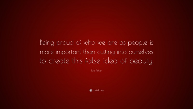 Isla Fisher Quote: “Being proud of who we are as people is more important than cutting into ourselves to create this false idea of beauty.”