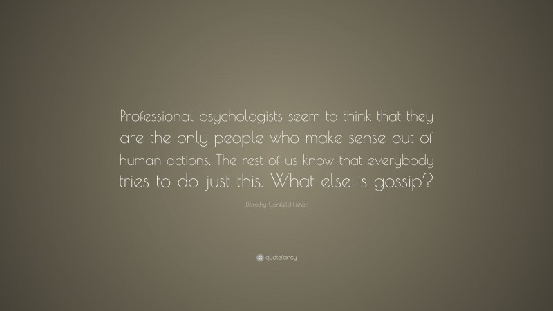 Dorothy Canfield Fisher Quote: “Professional psychologists seem to think that they are the only people who make sense out of human actions. The rest of us know that everybody tries to do just this. What else is gossip?”