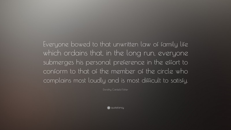 Dorothy Canfield Fisher Quote: “Everyone bowed to that unwritten law of family life which ordains that, in the long run, everyone submerges his personal preference in the effort to conform to that of the member of the circle who complains most loudly and is most difficult to satisfy.”