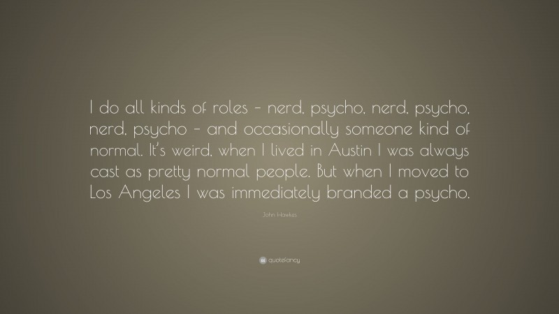John Hawkes Quote: “I do all kinds of roles – nerd, psycho, nerd, psycho, nerd, psycho – and occasionally someone kind of normal. It’s weird, when I lived in Austin I was always cast as pretty normal people. But when I moved to Los Angeles I was immediately branded a psycho.”