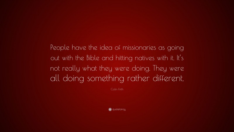 Colin Firth Quote: “People have the idea of missionaries as going out with the Bible and hitting natives with it. It’s not really what they were doing. They were all doing something rather different.”
